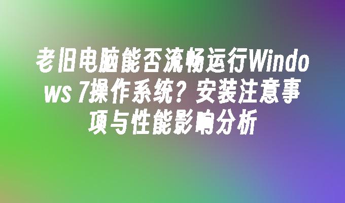 老旧电脑能否流畅运行windows 7操作系统？安装注意事项与性能影响分析-第1张图片-华展网