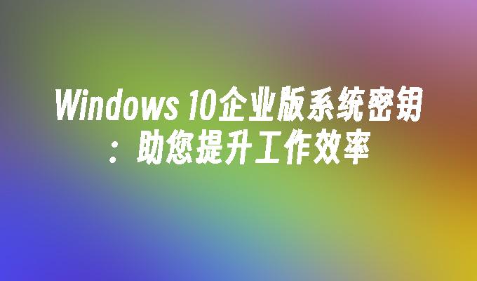 windows 10企业版系统密钥：助您提升工作效率-第1张图片-华展网