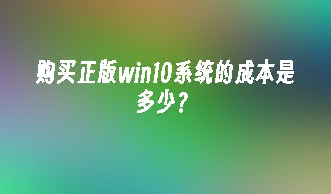 购买正版win10系统的成本是多少？-第1张图片-华展网