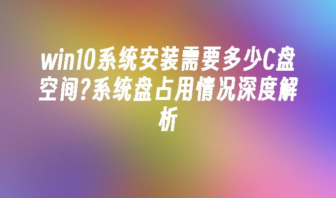 win10系统安装需要多少c盘空间？系统盘占用情况深度解析-第1张图片-华展网