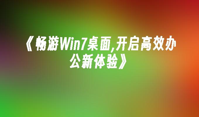 《畅游win7桌面,开启高效办公新体验》-第1张图片-华展网