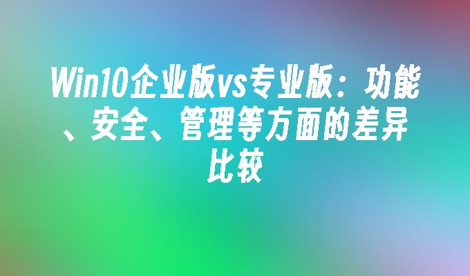 win10企业版vs专业版：功能、安全、管理等方面的差异比较-第1张图片-华展网