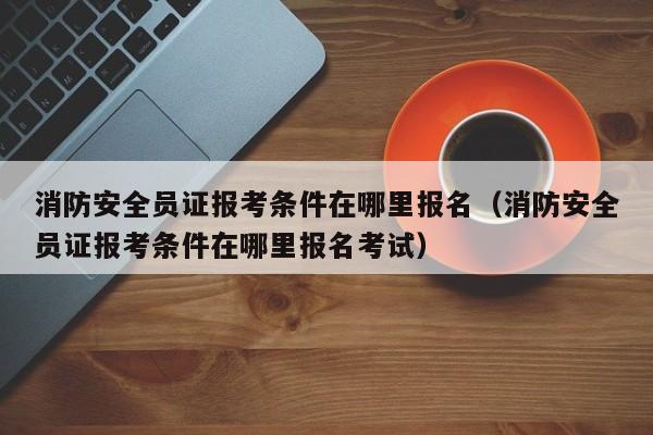 消防安全员证报考条件在哪里报名（消防安全员证报考条件在哪里报名考试）-第1张图片-华展网