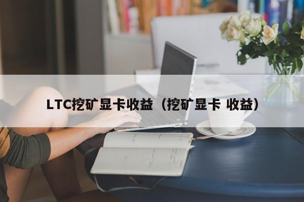 ltc挖矿显卡收益（挖矿显卡 收益）-第1张图片-华展网