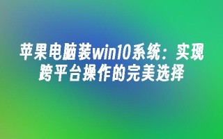 苹果电脑装win10系统：实现跨平台操作的完美选择